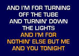 AND I'M FOR TURNING
OFF THE TUBE
AND TURNIN' DOWN
THE LIGHTS
AND I'M FOR
NOTHIN' ELSE BUT ME
AND YOU TONIGHT