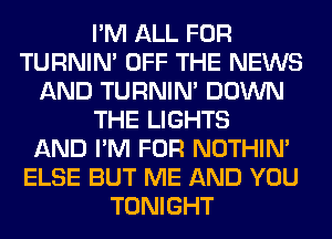 I'M ALL FOR
TURNIN' OFF THE NEWS
AND TURNIN' DOWN
THE LIGHTS
AND I'M FOR NOTHIN'
ELSE BUT ME AND YOU
TONIGHT