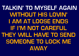 TALKIN' T0 MYSELF AGAIN
WITHOUT HIS LOVIN'
I AM AT LOOSE ENDS
IF I'M NOT CAREFUL
THEY WILL HAVE TO SEND
SOMEONE TO LOOK ME
AWAY