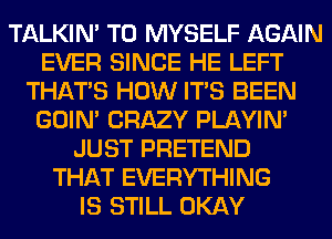 TALKIN' T0 MYSELF AGAIN
EVER SINCE HE LEFT
THAT'S HOW ITS BEEN
GOIN' CRAZY PLAYIN'
JUST PRETEND
THAT EVERYTHING
IS STILL OKAY