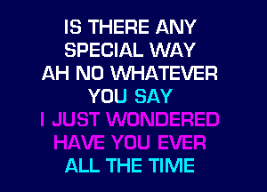 IS THERE ANY
SPECIAL WAY
AH N0 WHATEVER
YOU SAY

ALL THE TIME