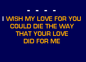 I WISH MY LOVE FOR YOU
COULD DIE THE WAY
THAT YOUR LOVE
DID FOR ME
