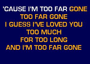 'CAUSE I'M T00 FAR GONE
T00 FAR GONE
I GUESS I'VE LOVED YOU
TOO MUCH
FOR T00 LONG
AND I'M T00 FAR GONE