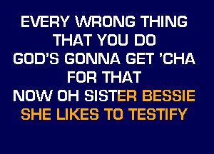 EVERY WRONG THING
THAT YOU DO
GOD'S GONNA GET 'CHA
FOR THAT
NOW 0H SISTER BESSIE
SHE LIKES T0 TESTIFY