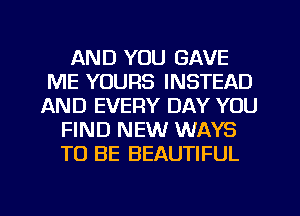 AND YOU GAVE
ME YOURS INSTEAD
AND EVERY DAY YOU
FIND NEW WAYS
TO BE BEAUTIFUL