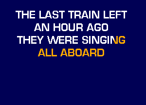 THE LAST TRAIN LEFT
AN HOUR AGO
THEY WERE SINGING
ALL ABOARD