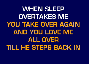 WHEN SLEEP
OVERTAKES ME
YOU TAKE OVER AGAIN
AND YOU LOVE ME
ALL OVER
TILL HE STEPS BACK IN