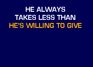 HE ALWAYS
TAKES LESS THAN
HES WILLING TO GIVE