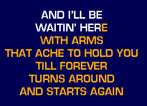 AND I'LL BE
WAITIN' HERE
WITH ARMS
THAT ACHE TO HOLD YOU
TILL FOREVER
TURNS AROUND
AND STARTS AGAIN