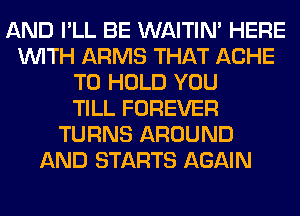 AND I'LL BE WAITIN' HERE
WITH ARMS THAT ACHE
TO HOLD YOU
TILL FOREVER
TURNS AROUND
AND STARTS AGAIN