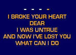 I BROKE YOUR HEART
DEAR
I WAS UNTRUE
AND NOW I'VE LOST YOU
INHAT CAN I DO