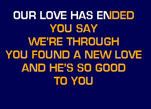 OUR LOVE HAS ENDED
YOU SAY
WERE THROUGH
YOU FOUND A NEW LOVE
AND HE'S SO GOOD
TO YOU