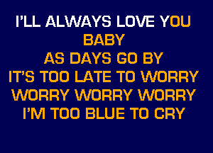 I'LL ALWAYS LOVE YOU
BABY
AS DAYS GO BY
ITS TOO LATE T0 WORRY
WORRY WORRY WORRY
I'M T00 BLUE T0 CRY