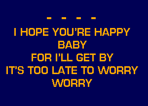 I HOPE YOU'RE HAPPY
BABY
FOR I'LL GET BY
ITS TOO LATE T0 WORRY
WORRY