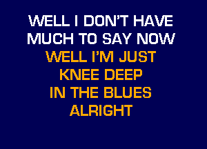 WELL I DON'T HAVE
MUCH TO SAY NOW
WELL I'M JUST
KNEE DEEP
IN THE BLUES
ALRIGHT