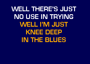 WELL THERE'S JUST
N0 USE IN TRYING
WELL I'M JUST
KNEE DEEP
IN THE BLUES