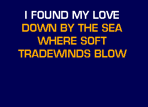I FOUND MY LOVE
DOWN BY THE SEA
WHERE SOFT
TRADEVVINDS BLOW