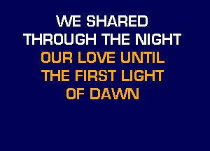 WE SHARED
THROUGH THE NIGHT
OUR LOVE UNTIL
THE FIRST LIGHT
UP DAWN