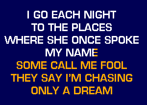 I GO EACH NIGHT
TO THE PLACES
WHERE SHE ONCE SPOKE
MY NAME
SOME CALL ME FOOL
THEY SAY I'M CHASING
ONLY A DREAM