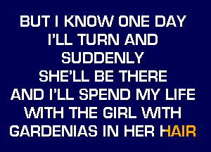 BUT I KNOW ONE DAY
I'LL TURN AND
SUDDENLY
SHE'LL BE THERE
AND I'LL SPEND MY LIFE
WITH THE GIRL WITH
GARDENIAS IN HER HAIR