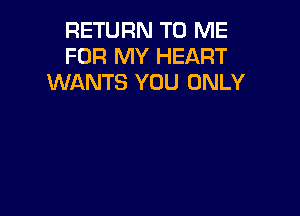 RETURN TO ME
FOR MY HEART
WANTS YOU ONLY