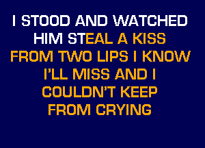 I STOOD AND WATCHED
HIM STEAL A KISS
FROM TWO LIPS I KNOW
I'LL MISS AND I
COULDN'T KEEP
FROM CRYING