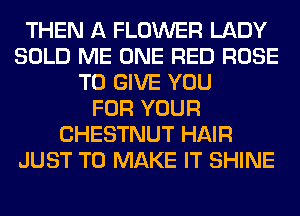 THEN A FLOWER LADY
SOLD ME ONE RED ROSE
TO GIVE YOU
FOR YOUR
CHESTNUT HAIR
JUST TO MAKE IT SHINE