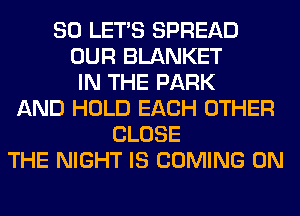 SO LET'S SPREAD
OUR BLANKET
IN THE PARK
AND HOLD EACH OTHER
CLOSE
THE NIGHT IS COMING 0N