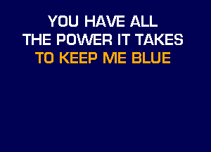 YOU HAVE ALL
THE POWER IT TAKES
TO KEEP ME BLUE