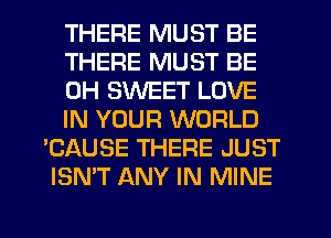 THERE MUST BE
THERE MUST BE
CH SWEET LOVE
IN YOUR WORLD
'CAUSE THERE JUST
ISN'T ANY IN MINE
