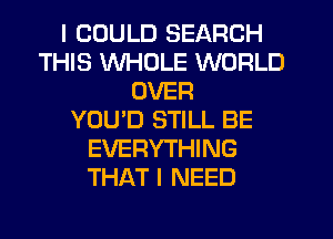 I COULD SEARCH
THIS WHOLE WORLD
OVER
YOU'D STILL BE
EVERYTHING
THAT I NEED