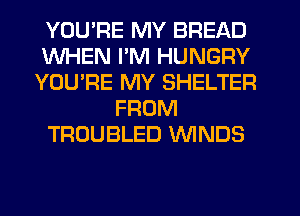 YOU'RE MY BREAD
WHEN I'M HUNGRY
YOU'RE MY SHELTER
FROM
TROUBLED WNDS