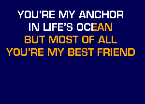 YOU'RE MY ANCHOR
IN LIFE'S OCEAN
BUT MOST OF ALL
YOU'RE MY BEST FRIEND