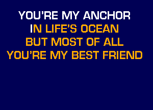 YOU'RE MY ANCHOR
IN LIFE'S OCEAN
BUT MOST OF ALL
YOU'RE MY BEST FRIEND