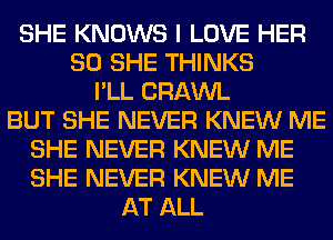 SHE KNOWS I LOVE HER
SO SHE THINKS
I'LL CRAWL
BUT SHE NEVER KNEW ME
SHE NEVER KNEW ME
SHE NEVER KNEW ME
AT ALL