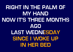 RIGHT IN THE PALM OF
MY HAND
NOW ITS THREE MONTHS
AGO
LAST WEDNESDAY
SINCE I WOKE UP
IN HER BED