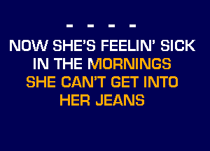 NOW SHE'S FEELIM SICK
IN THE MORNINGS
SHE CAN'T GET INTO
HER JEANS