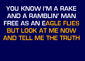 YOU KNOW I'M A RAKE
AND A RAMBLIN' MAN
FREE AS AN EAGLE FLIES
BUT LOOK AT ME NOW
AND TELL ME THE TRUTH