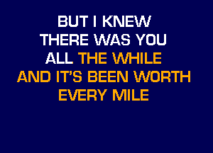 BUT I KNEW
THERE WAS YOU
ALL THE WHILE
AND ITS BEEN WORTH
EVERY MILE