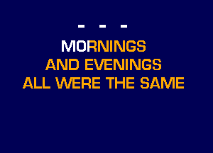 MORNINGS
AND EVENINGS

ALL WERE THE SAME