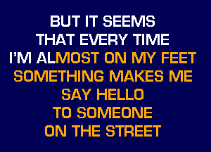 BUT IT SEEMS
THAT EVERY TIME
I'M ALMOST ON MY FEET
SOMETHING MAKES ME
SAY HELLO
T0 SOMEONE
ON THE STREET
