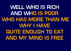 WELL WHO IS RICH
AND WHO IS POOR
WHO HAS MORE THAN ME
WHY I HAVE
QUITE ENOUGH TO EAT
AND MY MIND IS FREE