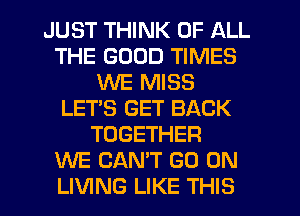 JUST THINK OF ALL
THE GOOD TIMES
WE MISS
LET'S GET BACK
TOGETHER
WE CAN'T GO ON
LIVING LIKE THIS