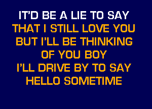 ITD BE A LIE TO SAY
THAT I STILL LOVE YOU
BUT I'LL BE THINKING
OF YOU BUY
I'LL DRIVE BY TO SAY
HELLO SOMETIME