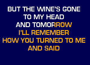 BUT THE UVINE'S GONE
TO MY HEAD
AND TOMORROW
I'LL REMEMBER
HOW YOU TURNED TO ME
AND SAID