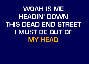 WOAH IS ME
HEADIN' DOWN
THIS DEAD END STREET
I MUST BE OUT OF
MY HEAD