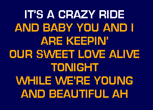 ITS A CRAZY RIDE
AND BABY YOU AND I
ARE KEEPIN'

OUR SWEET LOVE ALIVE
TONIGHT
WHILE WERE YOUNG
AND BEAUTIFUL AH