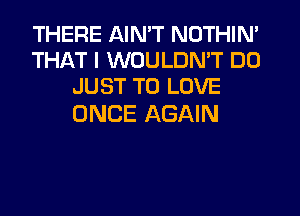 THERE AIN'T NOTHIN'
THAT I WOULDN'T DO
JUST TO LOVE

ONCE AGAIN