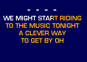 WE MIGHT START RIDING
TO THE MUSIC TONIGHT
A CLEVER WAY
TO GET BY 0H