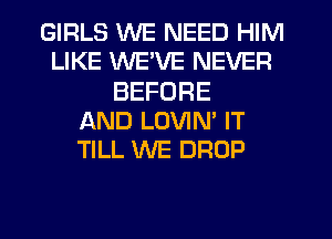 GIRLS WE NEED HIM
LIKE WE'VE NEVER
BEFORE
AND LOVIN' IT
TILL WE DROP